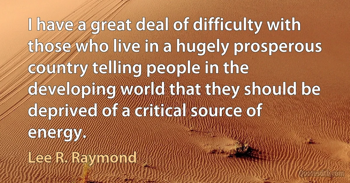 I have a great deal of difficulty with those who live in a hugely prosperous country telling people in the developing world that they should be deprived of a critical source of energy. (Lee R. Raymond)