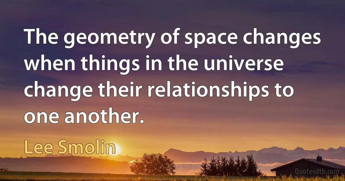 The geometry of space changes when things in the universe change their relationships to one another. (Lee Smolin)