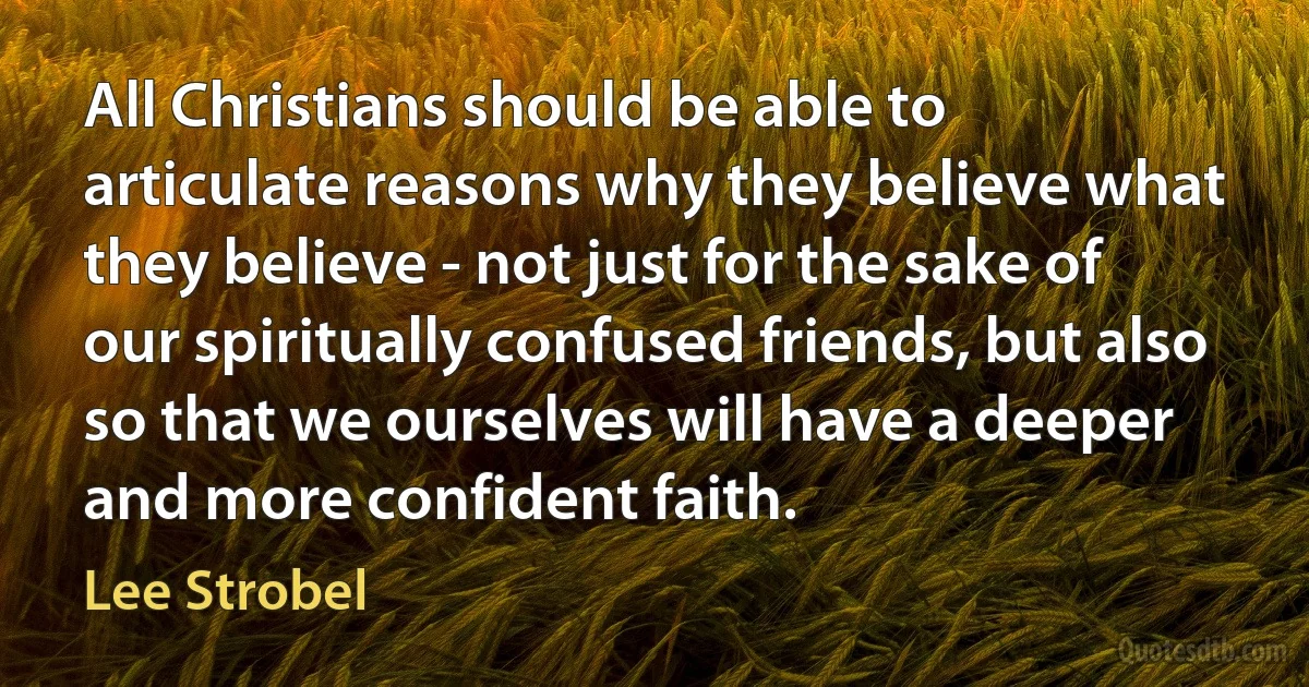 All Christians should be able to articulate reasons why they believe what they believe - not just for the sake of our spiritually confused friends, but also so that we ourselves will have a deeper and more confident faith. (Lee Strobel)