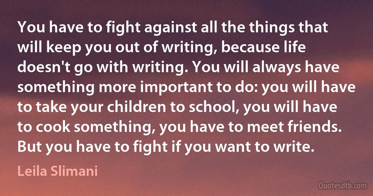 You have to fight against all the things that will keep you out of writing, because life doesn't go with writing. You will always have something more important to do: you will have to take your children to school, you will have to cook something, you have to meet friends. But you have to fight if you want to write. (Leila Slimani)