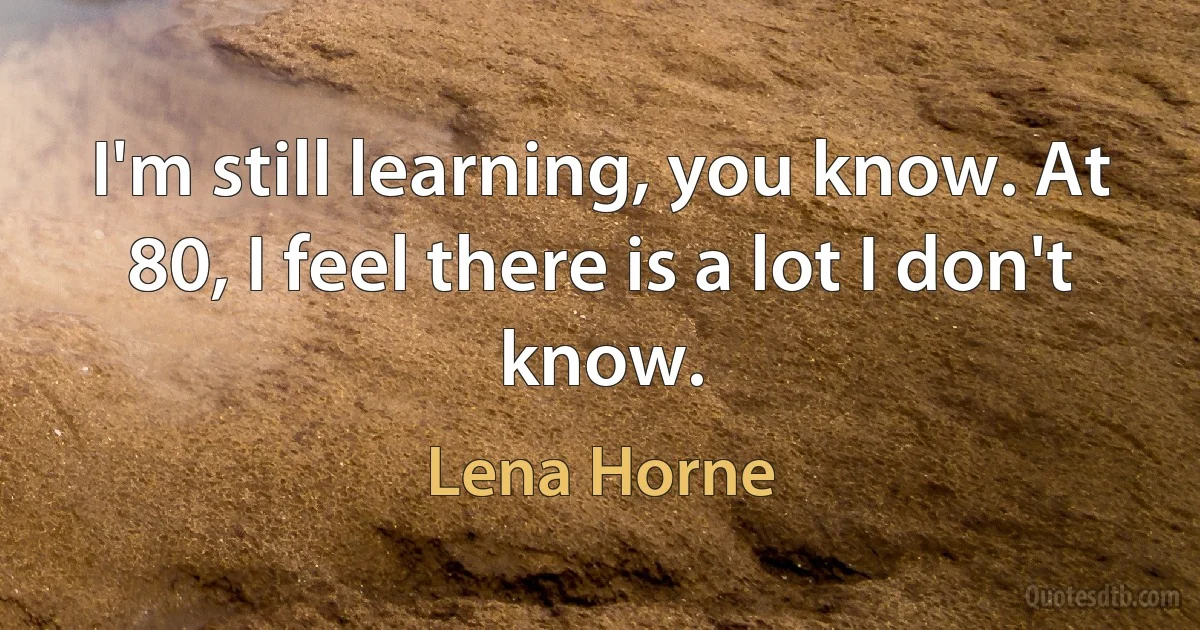 I'm still learning, you know. At 80, I feel there is a lot I don't know. (Lena Horne)