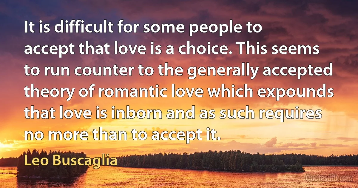 It is difficult for some people to accept that love is a choice. This seems to run counter to the generally accepted theory of romantic love which expounds that love is inborn and as such requires no more than to accept it. (Leo Buscaglia)