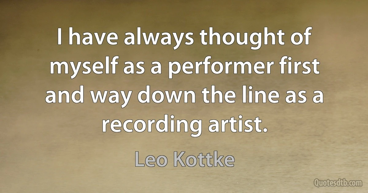 I have always thought of myself as a performer first and way down the line as a recording artist. (Leo Kottke)