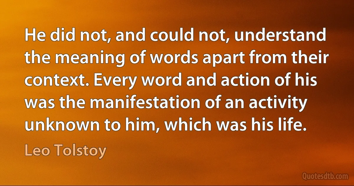 He did not, and could not, understand the meaning of words apart from their context. Every word and action of his was the manifestation of an activity unknown to him, which was his life. (Leo Tolstoy)