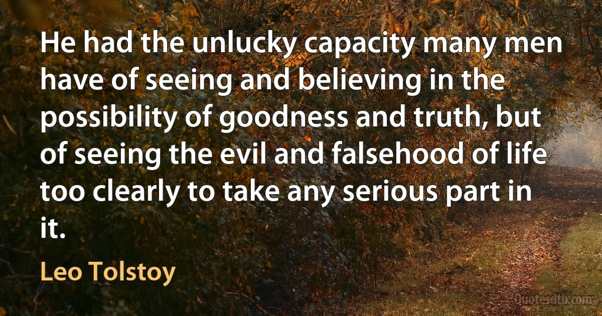 He had the unlucky capacity many men have of seeing and believing in the possibility of goodness and truth, but of seeing the evil and falsehood of life too clearly to take any serious part in it. (Leo Tolstoy)