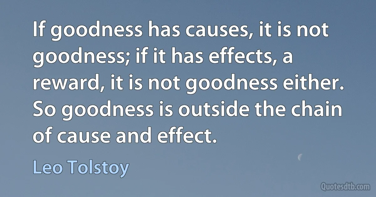 If goodness has causes, it is not goodness; if it has effects, a reward, it is not goodness either. So goodness is outside the chain of cause and effect. (Leo Tolstoy)