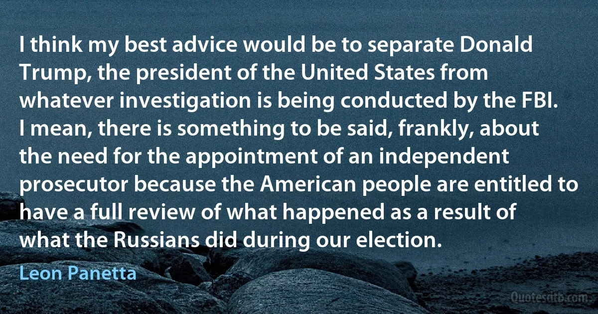 I think my best advice would be to separate Donald Trump, the president of the United States from whatever investigation is being conducted by the FBI. I mean, there is something to be said, frankly, about the need for the appointment of an independent prosecutor because the American people are entitled to have a full review of what happened as a result of what the Russians did during our election. (Leon Panetta)