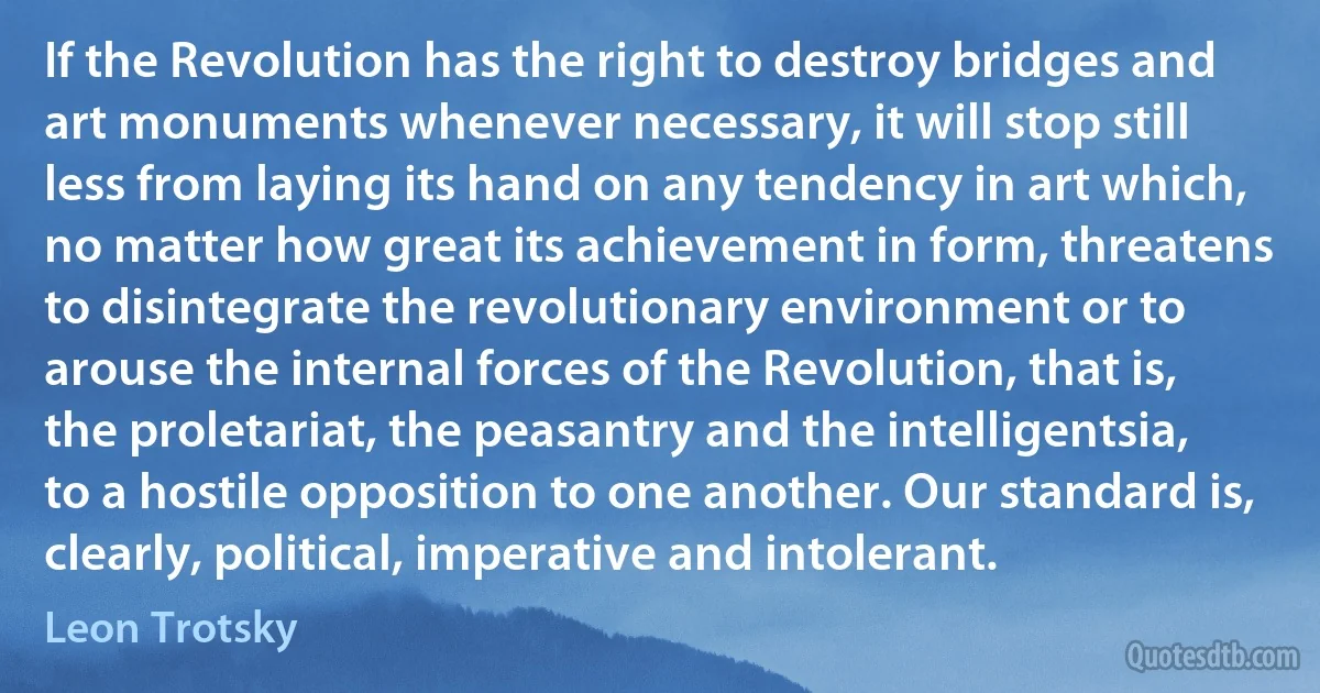 If the Revolution has the right to destroy bridges and art monuments whenever necessary, it will stop still less from laying its hand on any tendency in art which, no matter how great its achievement in form, threatens to disintegrate the revolutionary environment or to arouse the internal forces of the Revolution, that is, the proletariat, the peasantry and the intelligentsia, to a hostile opposition to one another. Our standard is, clearly, political, imperative and intolerant. (Leon Trotsky)