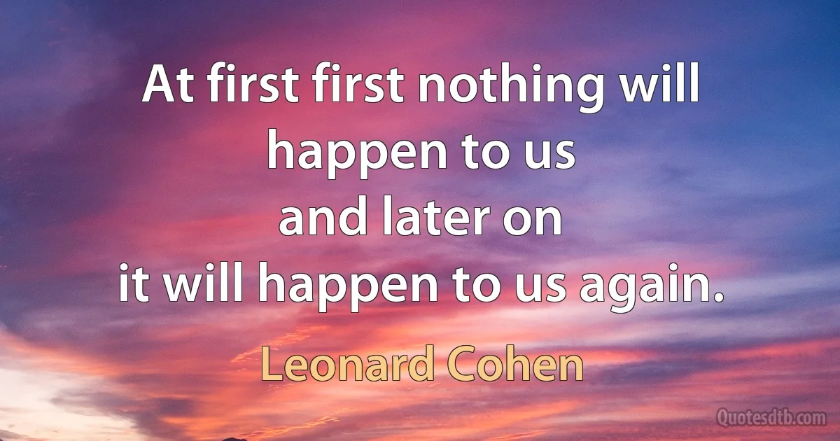 At first first nothing will happen to us
and later on
it will happen to us again. (Leonard Cohen)