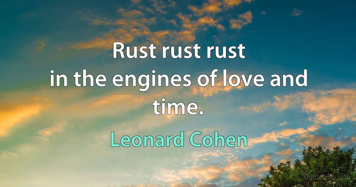 Rust rust rust
in the engines of love and time. (Leonard Cohen)