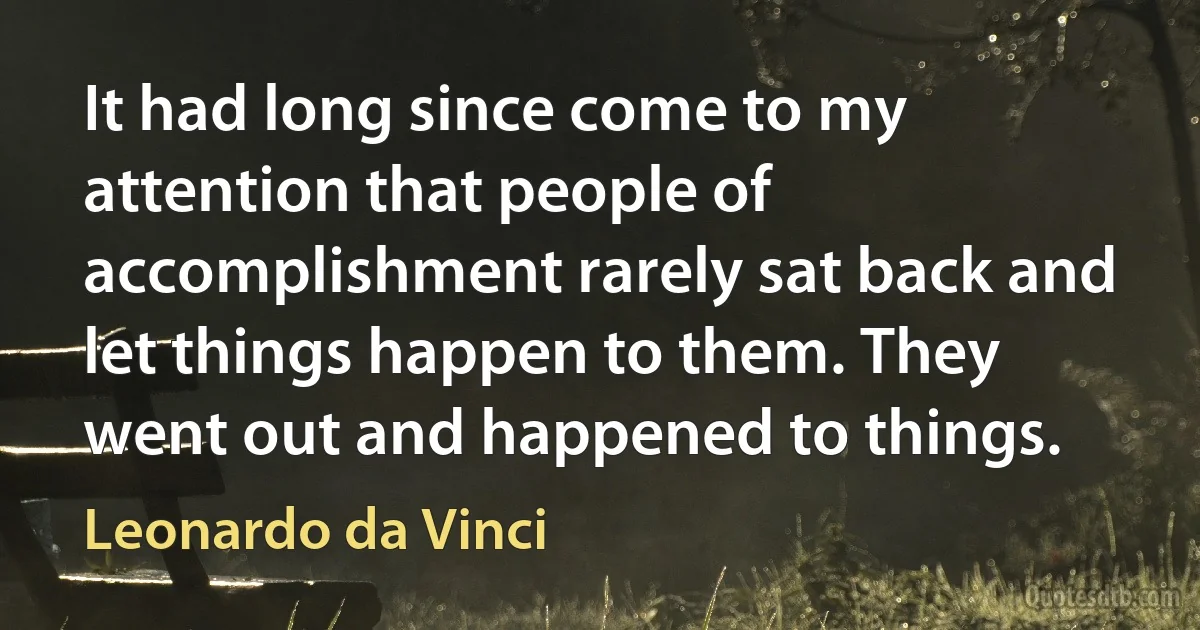 It had long since come to my attention that people of accomplishment rarely sat back and let things happen to them. They went out and happened to things. (Leonardo da Vinci)