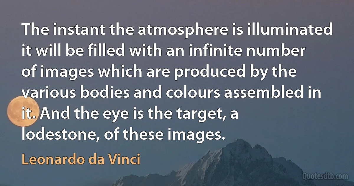 The instant the atmosphere is illuminated it will be filled with an infinite number of images which are produced by the various bodies and colours assembled in it. And the eye is the target, a lodestone, of these images. (Leonardo da Vinci)