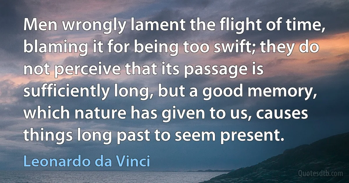 Men wrongly lament the flight of time, blaming it for being too swift; they do not perceive that its passage is sufficiently long, but a good memory, which nature has given to us, causes things long past to seem present. (Leonardo da Vinci)