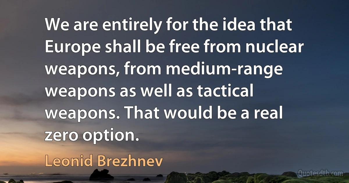 We are entirely for the idea that Europe shall be free from nuclear weapons, from medium-range weapons as well as tactical weapons. That would be a real zero option. (Leonid Brezhnev)