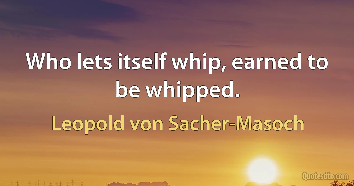 Who lets itself whip, earned to be whipped. (Leopold von Sacher-Masoch)