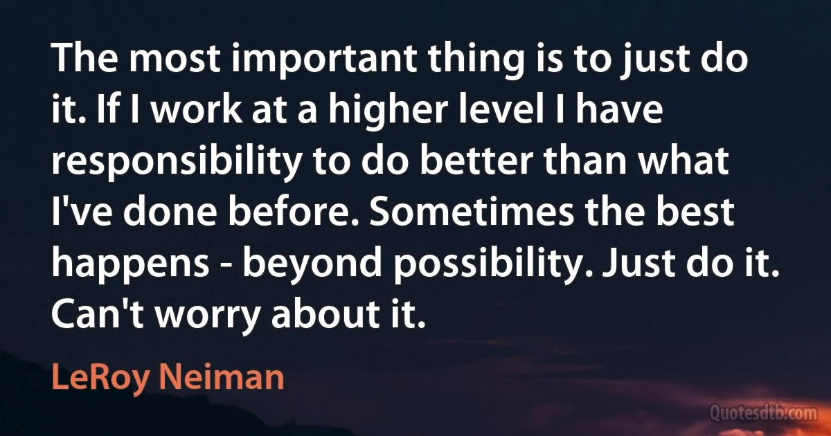 The most important thing is to just do it. If I work at a higher level I have responsibility to do better than what I've done before. Sometimes the best happens - beyond possibility. Just do it. Can't worry about it. (LeRoy Neiman)