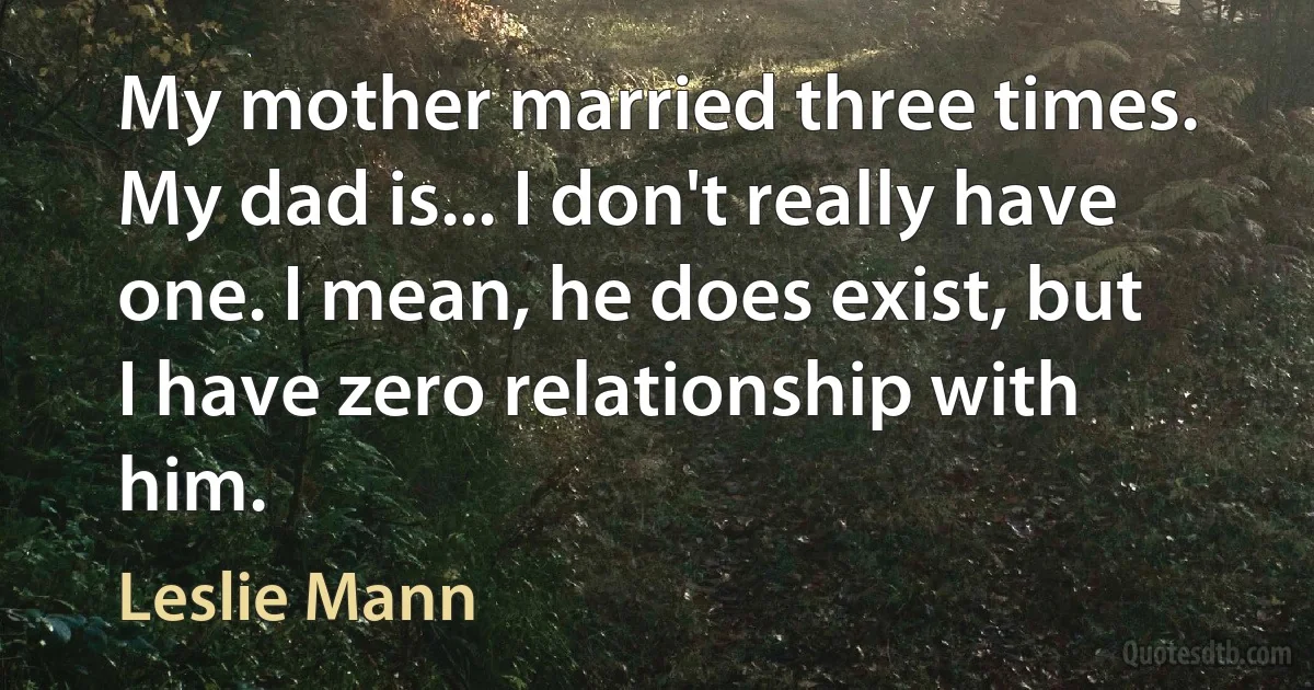 My mother married three times. My dad is... I don't really have one. I mean, he does exist, but I have zero relationship with him. (Leslie Mann)