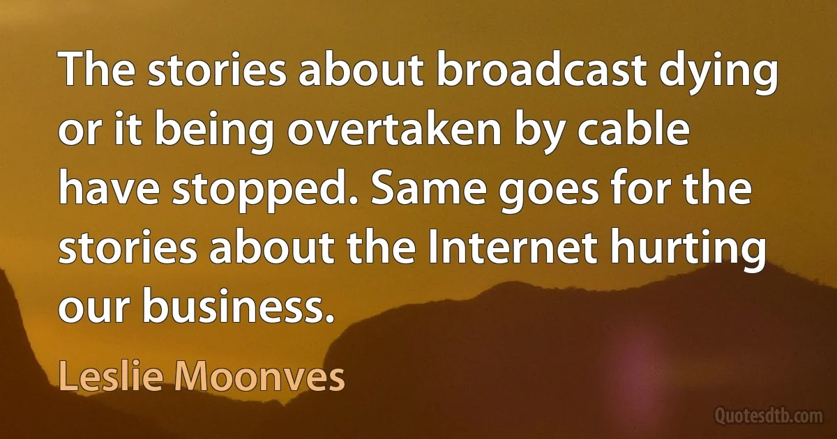 The stories about broadcast dying or it being overtaken by cable have stopped. Same goes for the stories about the Internet hurting our business. (Leslie Moonves)