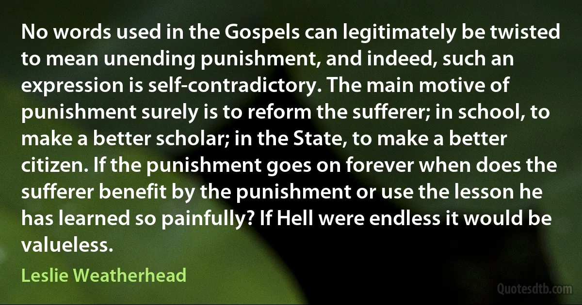 No words used in the Gospels can legitimately be twisted to mean unending punishment, and indeed, such an expression is self-contradictory. The main motive of punishment surely is to reform the sufferer; in school, to make a better scholar; in the State, to make a better citizen. If the punishment goes on forever when does the sufferer benefit by the punishment or use the lesson he has learned so painfully? If Hell were endless it would be valueless. (Leslie Weatherhead)