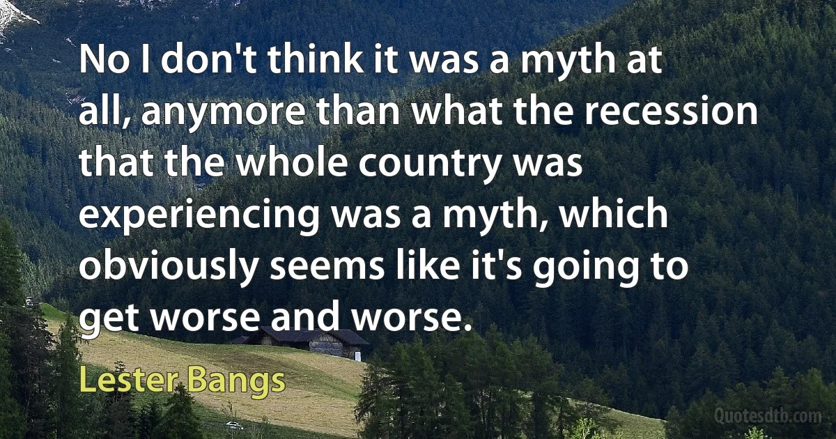 No I don't think it was a myth at all, anymore than what the recession that the whole country was experiencing was a myth, which obviously seems like it's going to get worse and worse. (Lester Bangs)