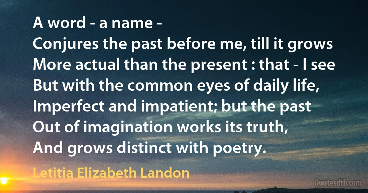 A word - a name -
Conjures the past before me, till it grows
More actual than the present : that - I see
But with the common eyes of daily life,
Imperfect and impatient; but the past
Out of imagination works its truth,
And grows distinct with poetry. (Letitia Elizabeth Landon)