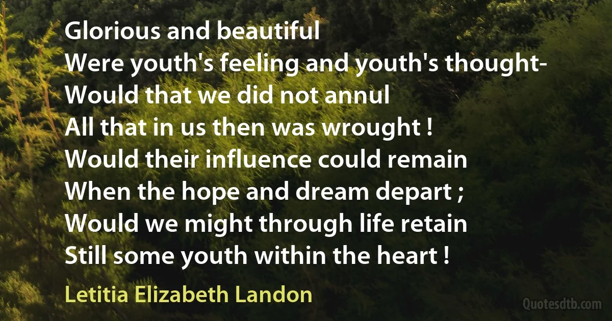 Glorious and beautiful
Were youth's feeling and youth's thought-
Would that we did not annul
All that in us then was wrought !
Would their influence could remain
When the hope and dream depart ;
Would we might through life retain
Still some youth within the heart ! (Letitia Elizabeth Landon)