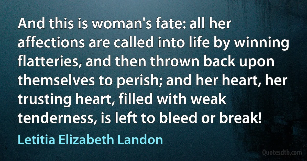 And this is woman's fate: all her affections are called into life by winning flatteries, and then thrown back upon themselves to perish; and her heart, her trusting heart, filled with weak tenderness, is left to bleed or break! (Letitia Elizabeth Landon)