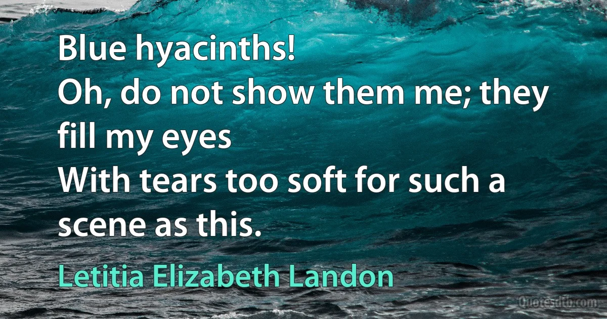 Blue hyacinths!
Oh, do not show them me; they fill my eyes
With tears too soft for such a scene as this. (Letitia Elizabeth Landon)