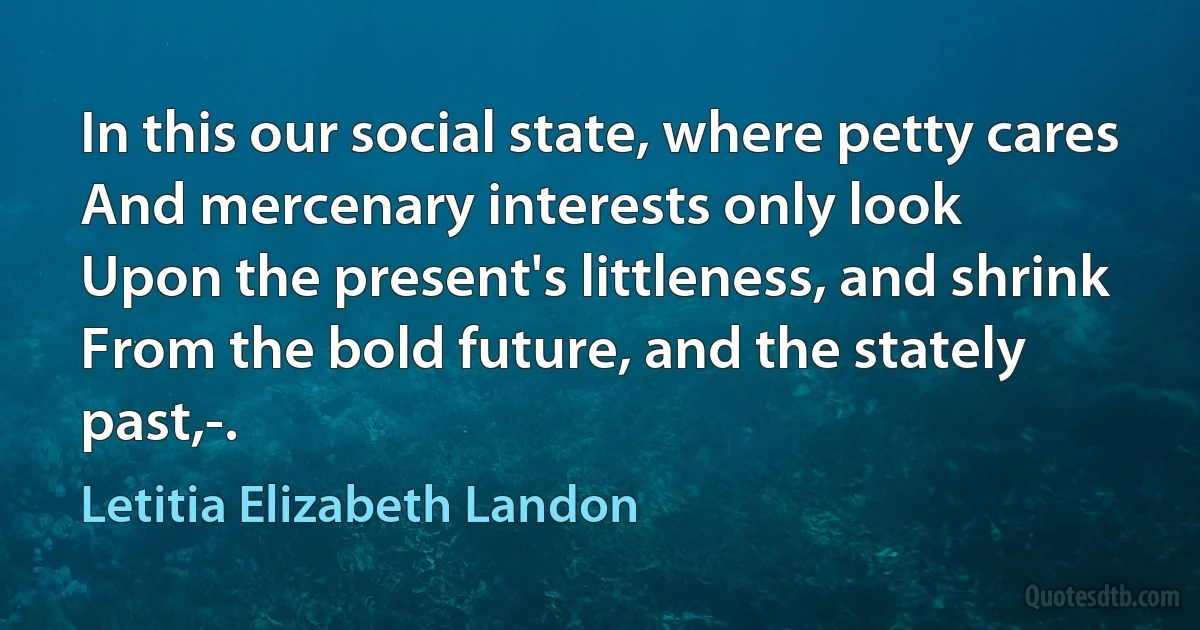 In this our social state, where petty cares
And mercenary interests only look
Upon the present's littleness, and shrink
From the bold future, and the stately past,-. (Letitia Elizabeth Landon)