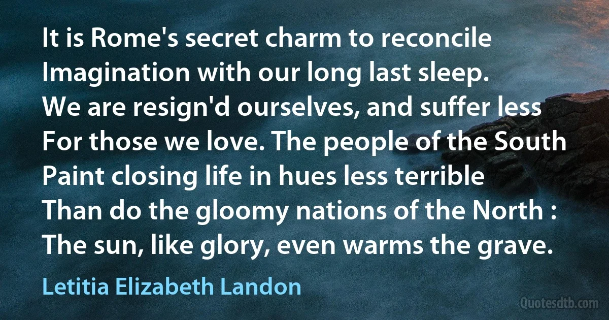 It is Rome's secret charm to reconcile
Imagination with our long last sleep.
We are resign'd ourselves, and suffer less
For those we love. The people of the South
Paint closing life in hues less terrible
Than do the gloomy nations of the North :
The sun, like glory, even warms the grave. (Letitia Elizabeth Landon)