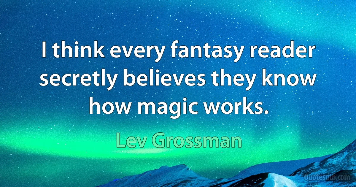 I think every fantasy reader secretly believes they know how magic works. (Lev Grossman)