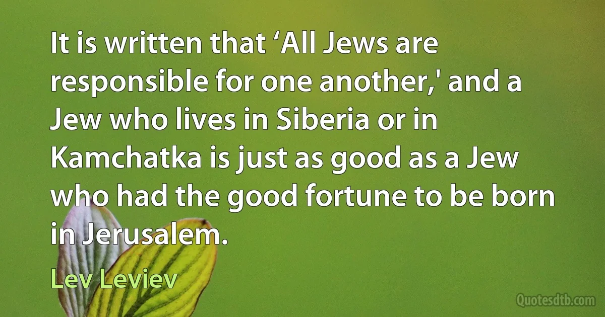 It is written that ‘All Jews are responsible for one another,' and a Jew who lives in Siberia or in Kamchatka is just as good as a Jew who had the good fortune to be born in Jerusalem. (Lev Leviev)