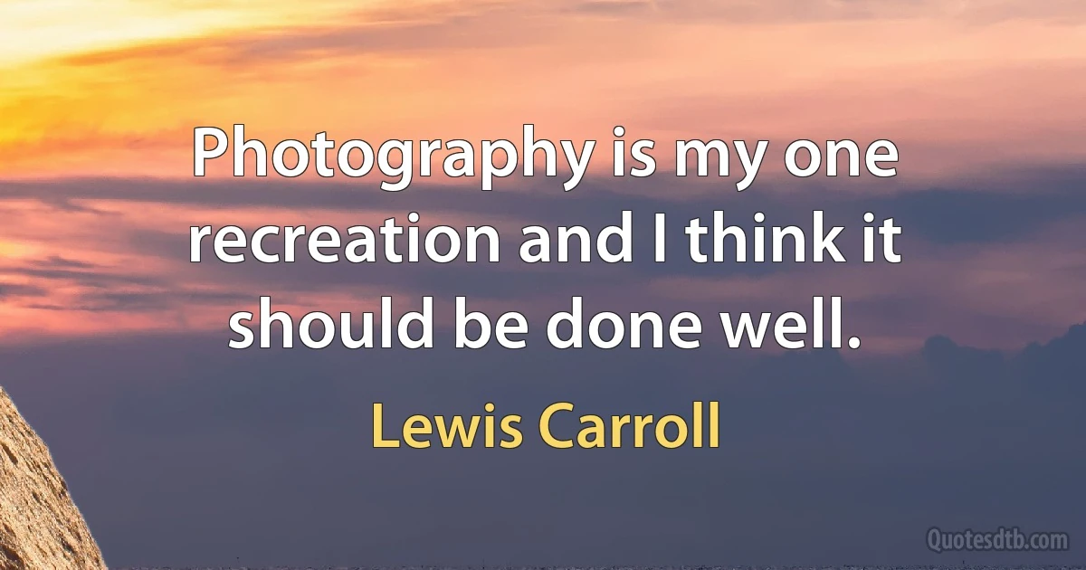 Photography is my one recreation and I think it should be done well. (Lewis Carroll)