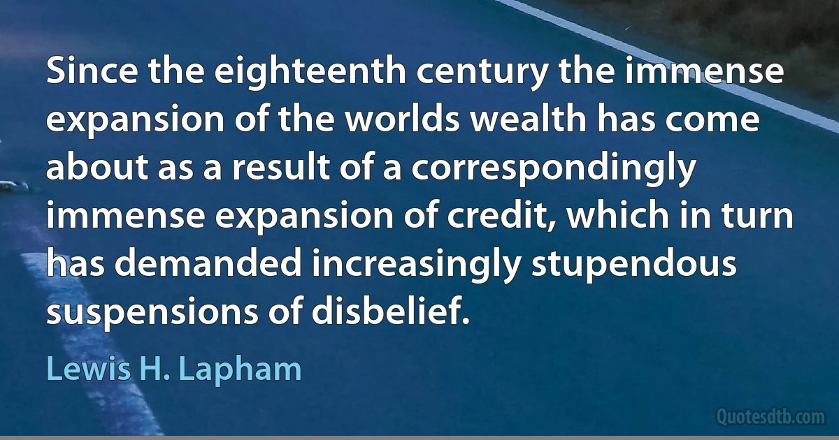 Since the eighteenth century the immense expansion of the worlds wealth has come about as a result of a correspondingly immense expansion of credit, which in turn has demanded increasingly stupendous suspensions of disbelief. (Lewis H. Lapham)