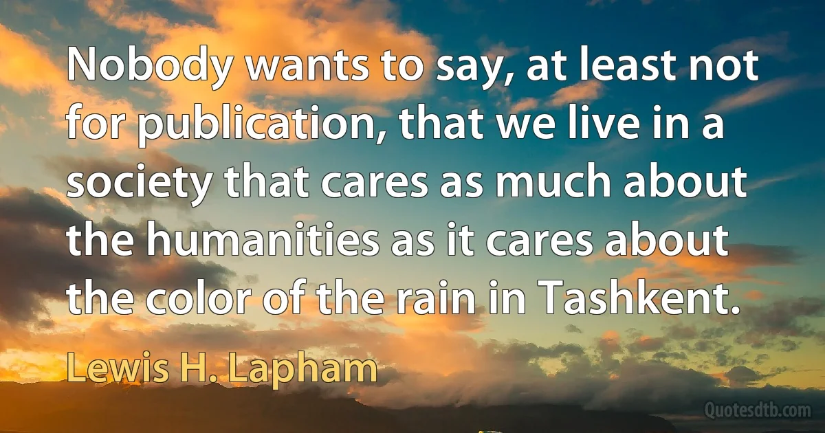 Nobody wants to say, at least not for publication, that we live in a society that cares as much about the humanities as it cares about the color of the rain in Tashkent. (Lewis H. Lapham)