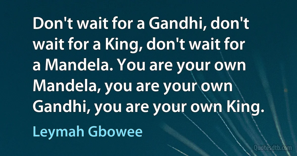 Don't wait for a Gandhi, don't wait for a King, don't wait for a Mandela. You are your own Mandela, you are your own Gandhi, you are your own King. (Leymah Gbowee)