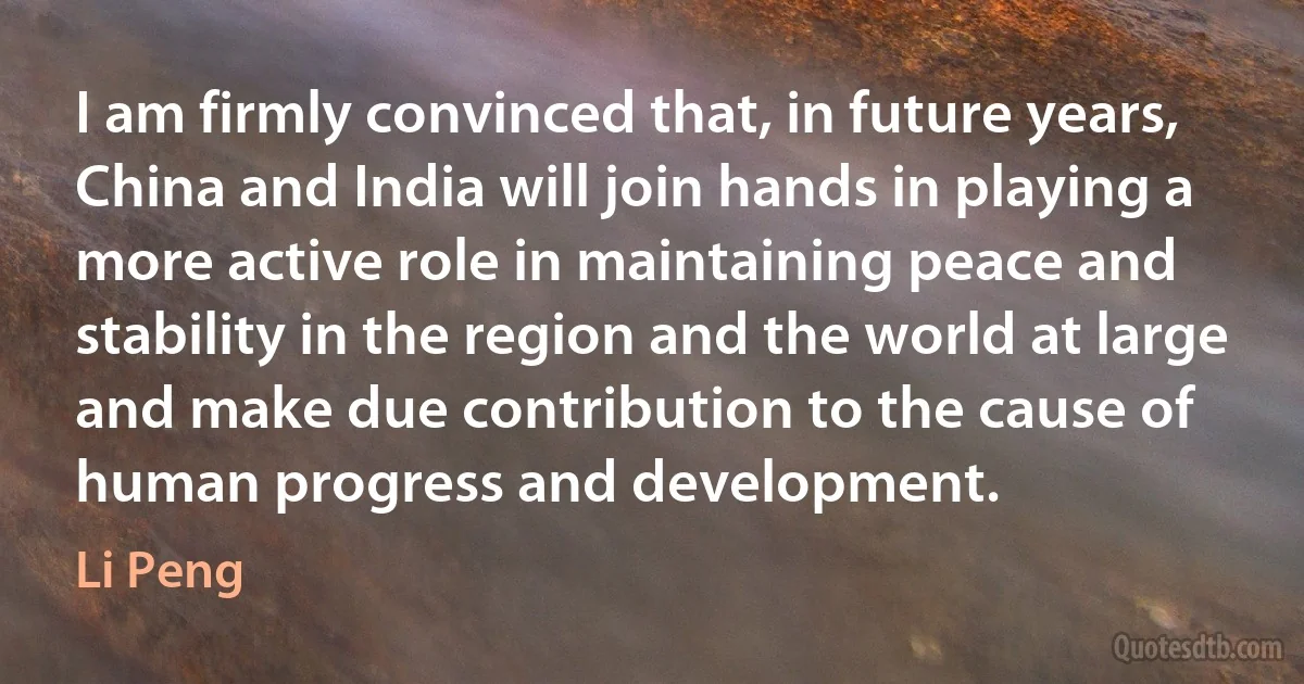 I am firmly convinced that, in future years, China and India will join hands in playing a more active role in maintaining peace and stability in the region and the world at large and make due contribution to the cause of human progress and development. (Li Peng)