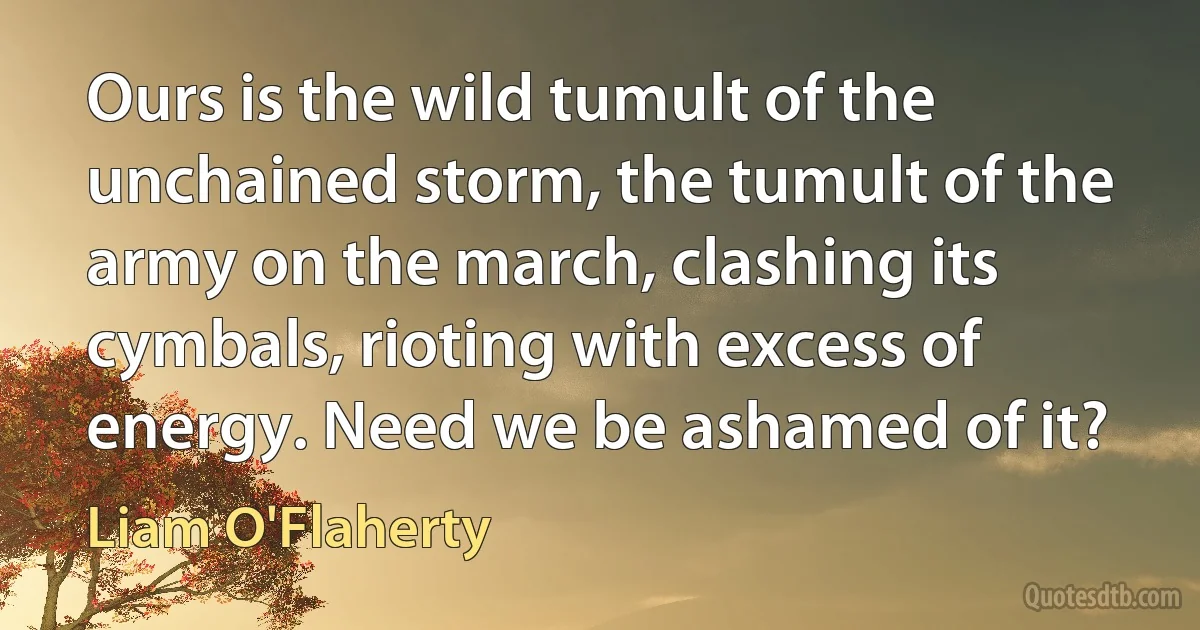 Ours is the wild tumult of the unchained storm, the tumult of the army on the march, clashing its cymbals, rioting with excess of energy. Need we be ashamed of it? (Liam O'Flaherty)