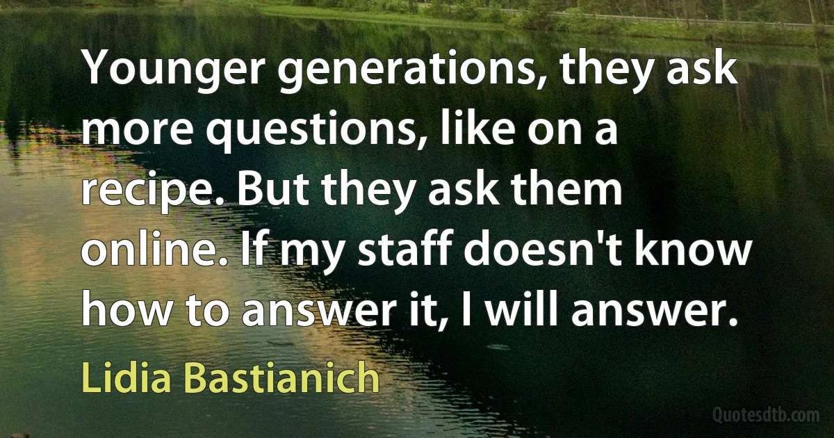 Younger generations, they ask more questions, like on a recipe. But they ask them online. If my staff doesn't know how to answer it, I will answer. (Lidia Bastianich)