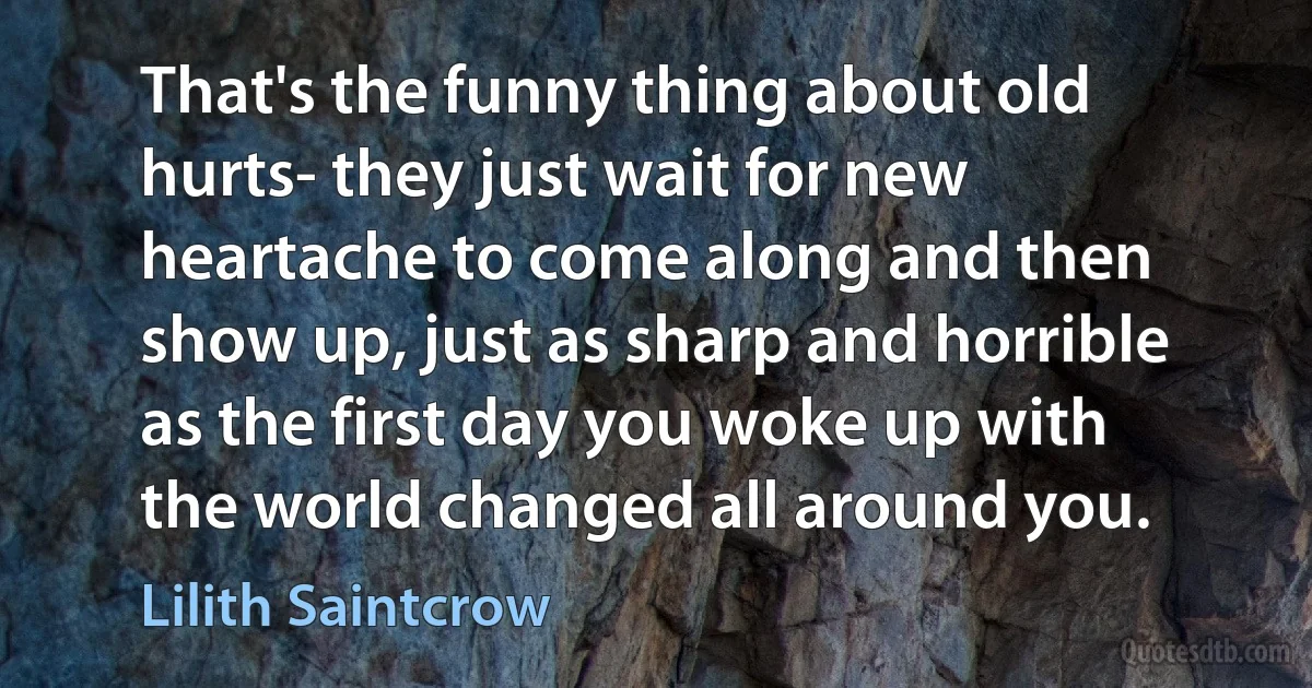 That's the funny thing about old hurts- they just wait for new heartache to come along and then show up, just as sharp and horrible as the first day you woke up with the world changed all around you. (Lilith Saintcrow)