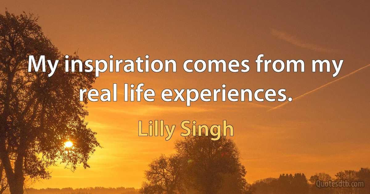 My inspiration comes from my real life experiences. (Lilly Singh)