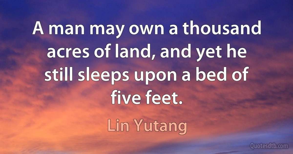 A man may own a thousand acres of land, and yet he still sleeps upon a bed of five feet. (Lin Yutang)