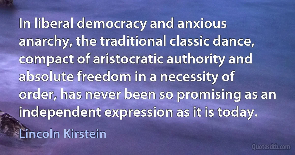 In liberal democracy and anxious anarchy, the traditional classic dance, compact of aristocratic authority and absolute freedom in a necessity of order, has never been so promising as an independent expression as it is today. (Lincoln Kirstein)