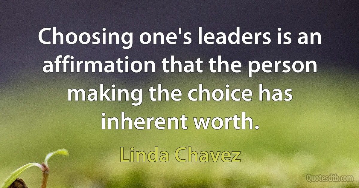 Choosing one's leaders is an affirmation that the person making the choice has inherent worth. (Linda Chavez)