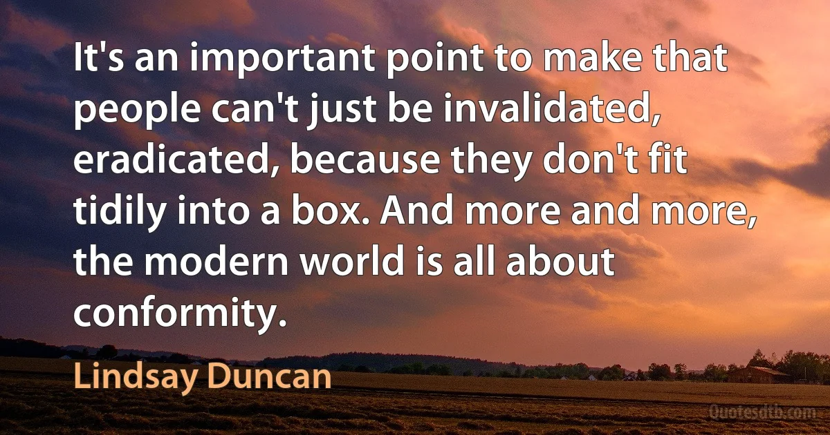 It's an important point to make that people can't just be invalidated, eradicated, because they don't fit tidily into a box. And more and more, the modern world is all about conformity. (Lindsay Duncan)