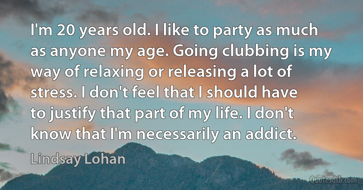 I'm 20 years old. I like to party as much as anyone my age. Going clubbing is my way of relaxing or releasing a lot of stress. I don't feel that I should have to justify that part of my life. I don't know that I'm necessarily an addict. (Lindsay Lohan)