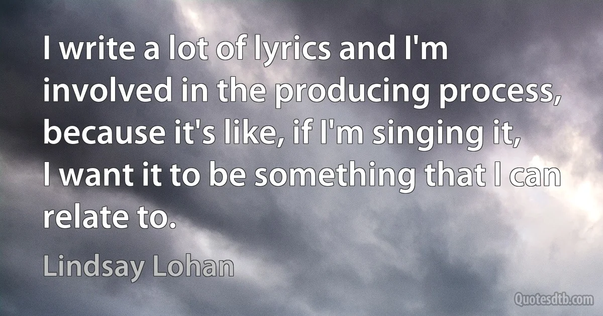 I write a lot of lyrics and I'm involved in the producing process, because it's like, if I'm singing it, I want it to be something that I can relate to. (Lindsay Lohan)