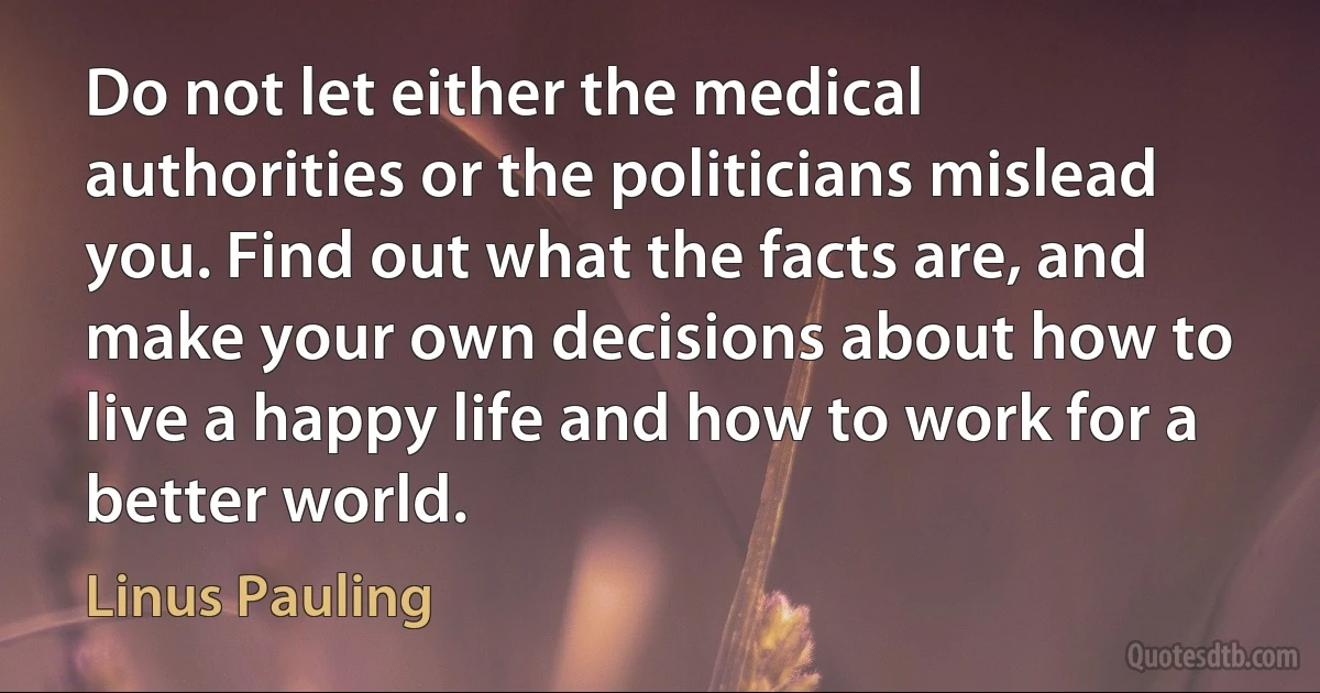 Do not let either the medical authorities or the politicians mislead you. Find out what the facts are, and make your own decisions about how to live a happy life and how to work for a better world. (Linus Pauling)