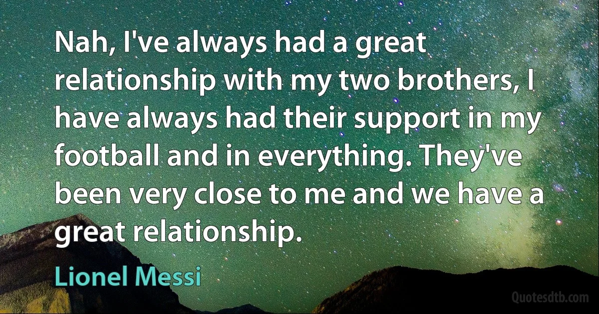 Nah, I've always had a great relationship with my two brothers, I have always had their support in my football and in everything. They've been very close to me and we have a great relationship. (Lionel Messi)