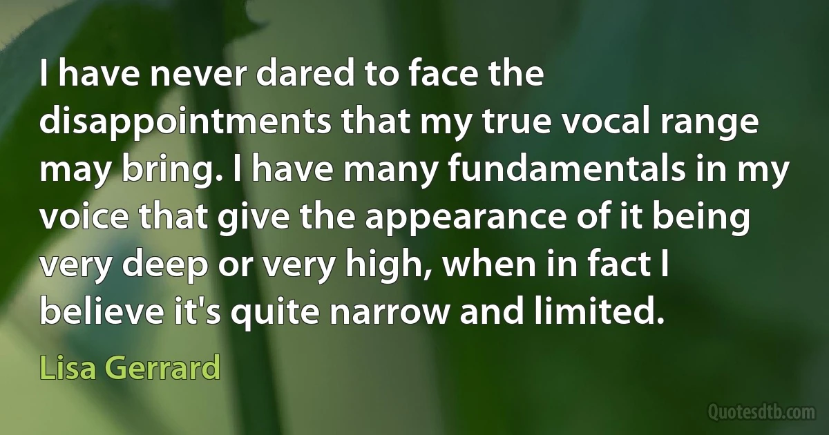 I have never dared to face the disappointments that my true vocal range may bring. I have many fundamentals in my voice that give the appearance of it being very deep or very high, when in fact I believe it's quite narrow and limited. (Lisa Gerrard)